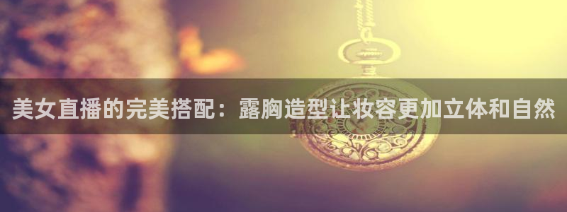 山猫体育赛事免费直播：美女直播的完美搭配：露胸造型让妆容更加立体和自然